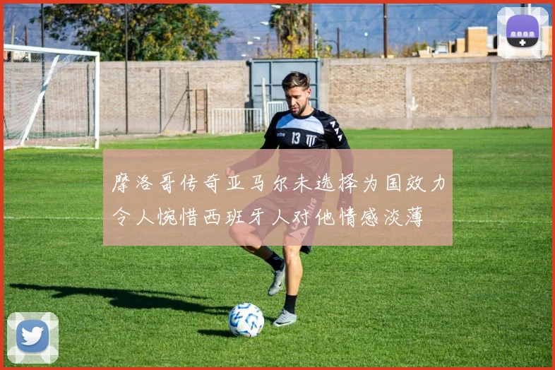 摩洛哥传奇亚马尔未选择为国效力令人惋惜西班牙人对他情感淡薄