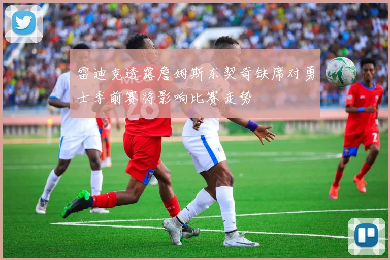 雷迪克透露詹姆斯东契奇缺席对勇士季前赛将影响比赛走势