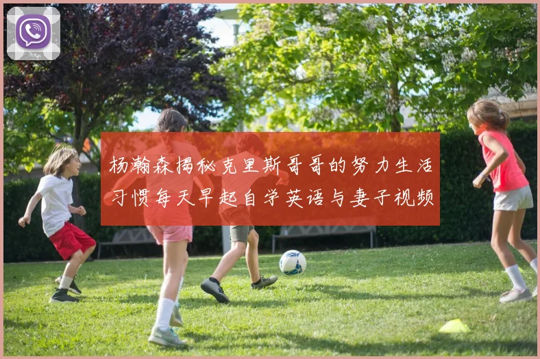 杨瀚森揭秘克里斯哥哥的努力生活习惯每天早起自学英语与妻子视频通话