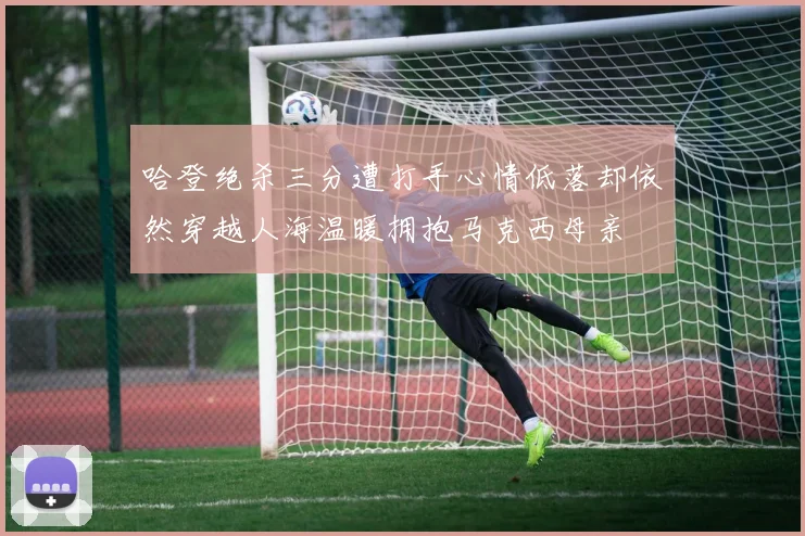 哈登绝杀三分遭打手心情低落却依然穿越人海温暖拥抱马克西母亲