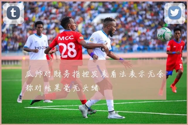 瓜帅对财务指控发表看法表示无奈称对结果毫无头绪
