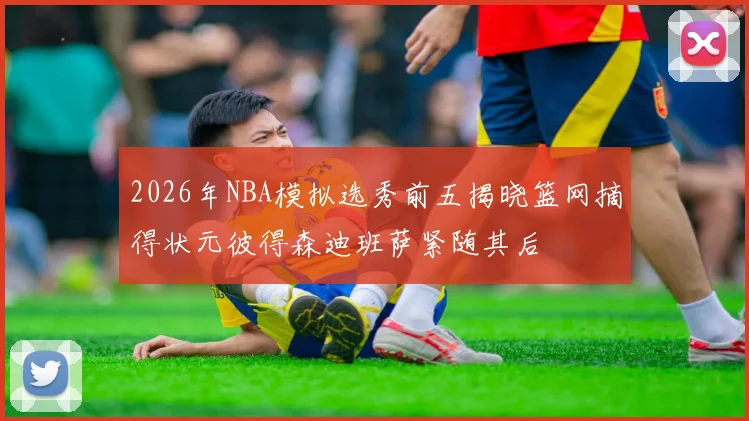 2026年NBA模拟选秀前五揭晓篮网摘得状元彼得森迪班萨紧随其后