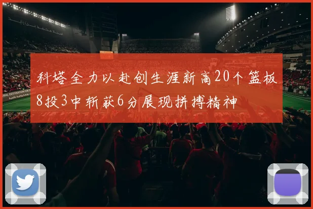 科塔全力以赴创生涯新高20个篮板8投3中斩获6分展现拼搏精神