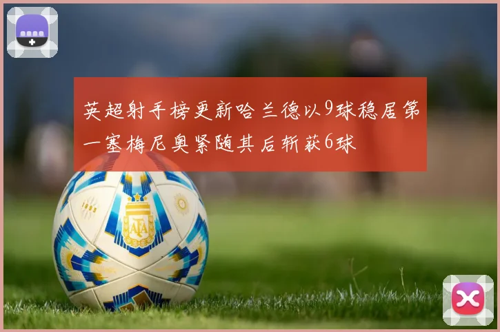 英超射手榜更新哈兰德以9球稳居第一塞梅尼奥紧随其后斩获6球