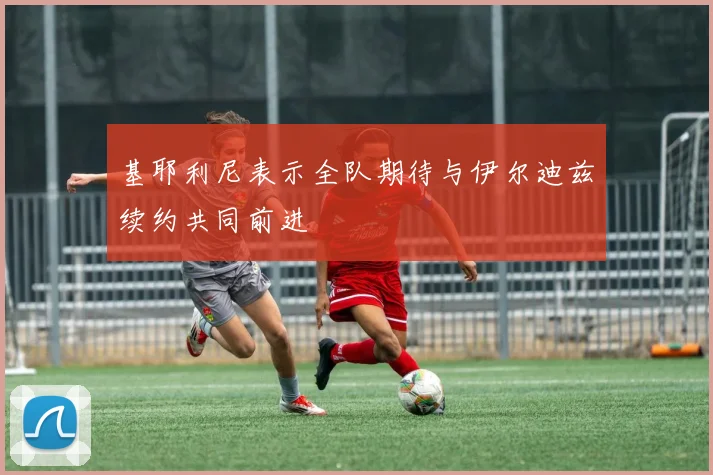 基耶利尼表示全队期待与伊尔迪兹续约共同前进