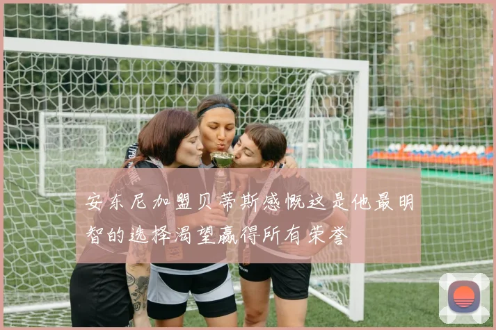 安东尼加盟贝蒂斯感慨这是他最明智的选择渴望赢得所有荣誉