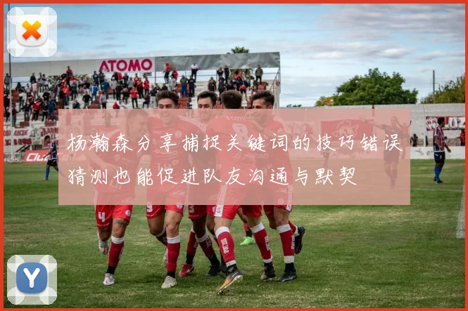 杨瀚森分享捕捉关键词的技巧错误猜测也能促进队友沟通与默契