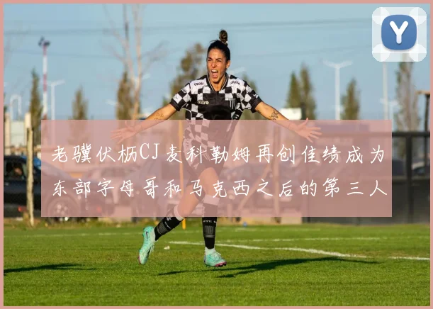 老骥伏枥CJ麦科勒姆再创佳绩成为东部字母哥和马克西之后的第三人
