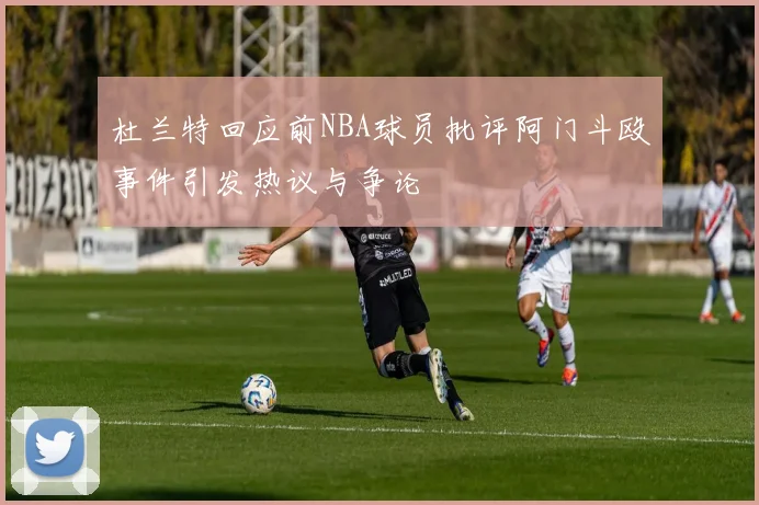 杜兰特回应前NBA球员批评阿门斗殴事件引发热议与争论