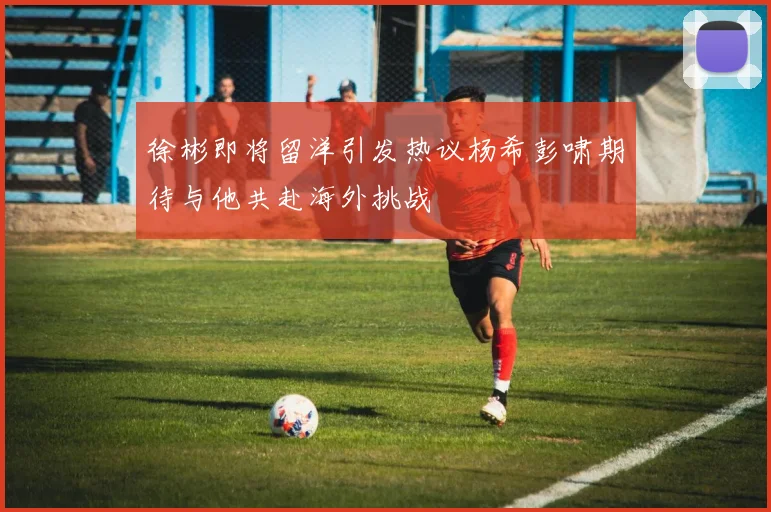 徐彬即将留洋引发热议杨希彭啸期待与他共赴海外挑战