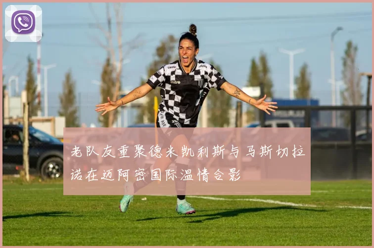 老队友重聚德米凯利斯与马斯切拉诺在迈阿密国际温情合影