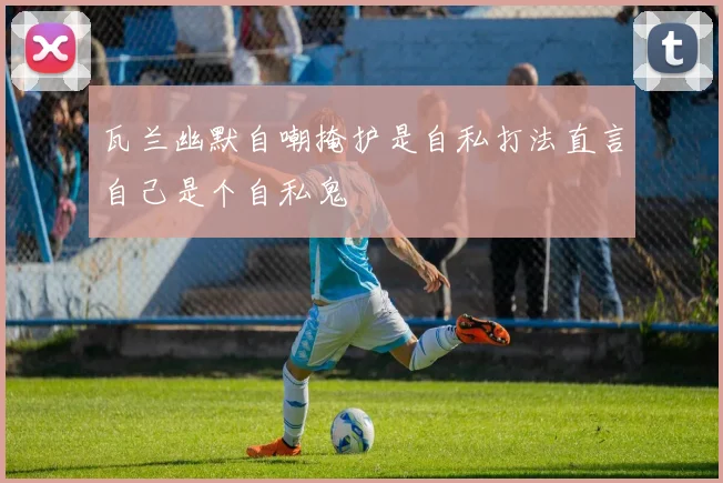 瓦兰幽默自嘲掩护是自私打法直言自己是个自私鬼