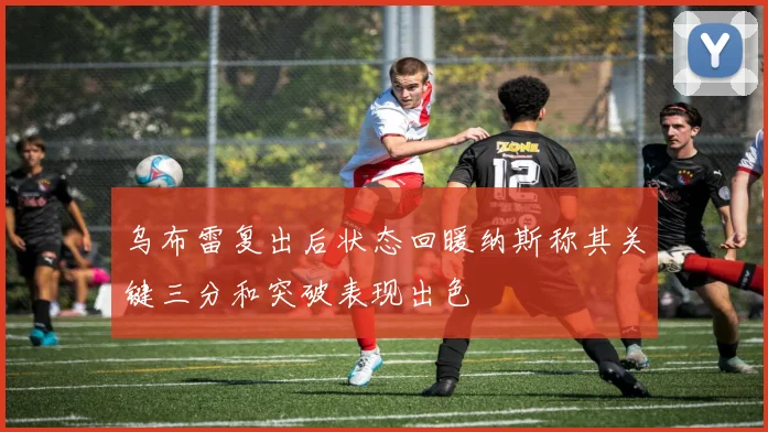 乌布雷复出后状态回暖纳斯称其关键三分和突破表现出色