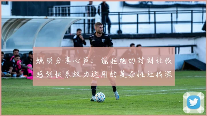 姚明分享心声：能拒绝的时刻让我感到快乐权力运用的复杂性让我深感不足