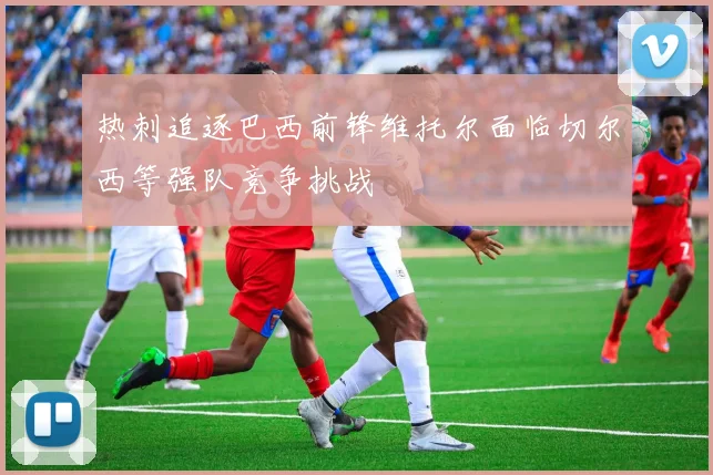 热刺追逐巴西前锋维托尔面临切尔西等强队竞争挑战