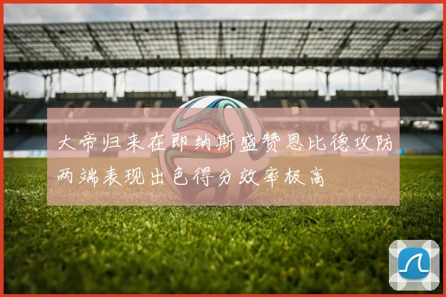 大帝归来在即纳斯盛赞恩比德攻防两端表现出色得分效率极高