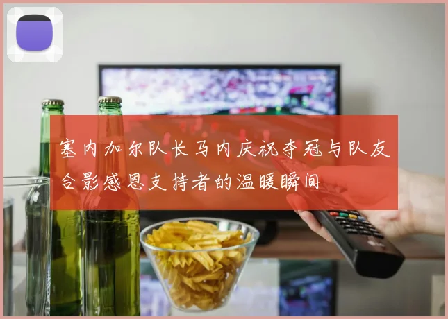 塞内加尔队长马内庆祝夺冠与队友合影感恩支持者的温暖瞬间